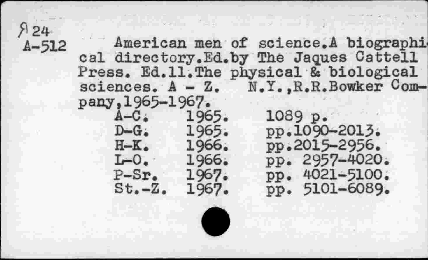 ﻿American men of science,A biographi cal directory,Ed.by The Jaques Cattell Press. Ed.11.The physical & biological sciences. A - Z.	N.Y.,R.R.Bowker Com-
p any,1965-1967.
A-C.	1965.	1089 p.
D-G.	1965.	pp.1090-2015.
H-K.	1966.	pp.2015-2956.
L-0.	1966.	pp. 2957-4020.
P-Sr.	1967.	pp. 4021-5100.
St.-Z.	1967.	pp. 5101-6089.